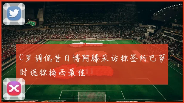 C罗调侃昔日博阿滕采访称签约巴萨时谎称梅西最佳