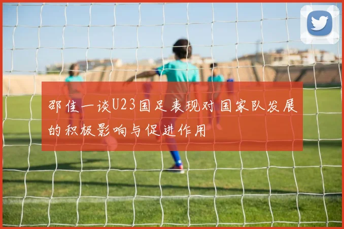 邵佳一谈U23国足表现对国家队发展的积极影响与促进作用