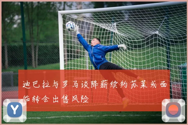 迪巴拉与罗马谈降薪续约苏莱或面临转会出售风险