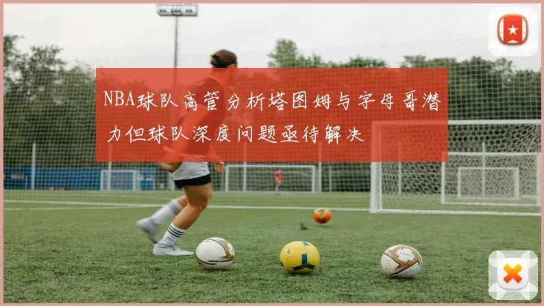 NBA球队高管分析塔图姆与字母哥潜力但球队深度问题亟待解决