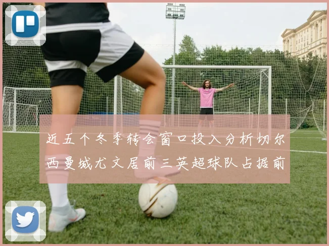 近五个冬季转会窗口投入分析切尔西曼城尤文居前三英超球队占据前十五名中的七席