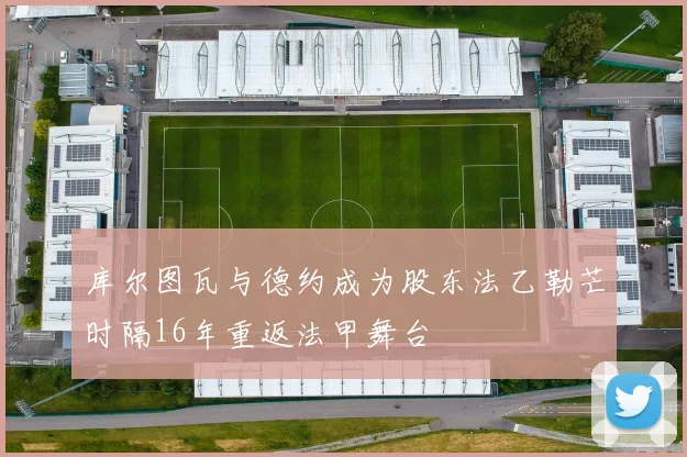 库尔图瓦与德约成为股东法乙勒芒时隔16年重返法甲舞台