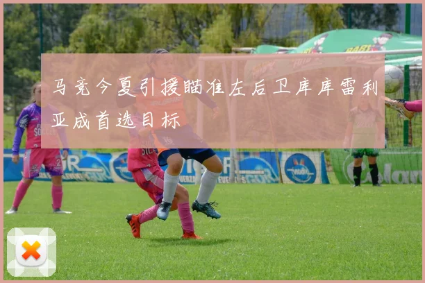 马竞今夏引援瞄准左后卫库库雷利亚成首选目标