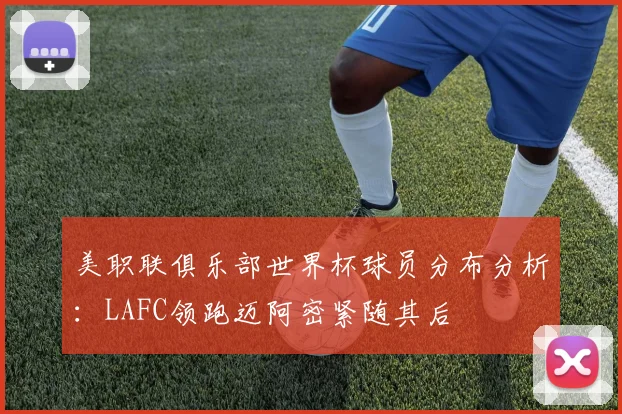 美职联俱乐部世界杯球员分布分析：LAFC领跑迈阿密紧随其后