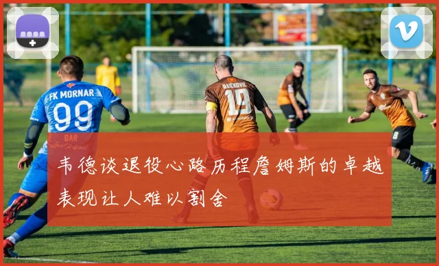韦德谈退役心路历程詹姆斯的卓越表现让人难以割舍