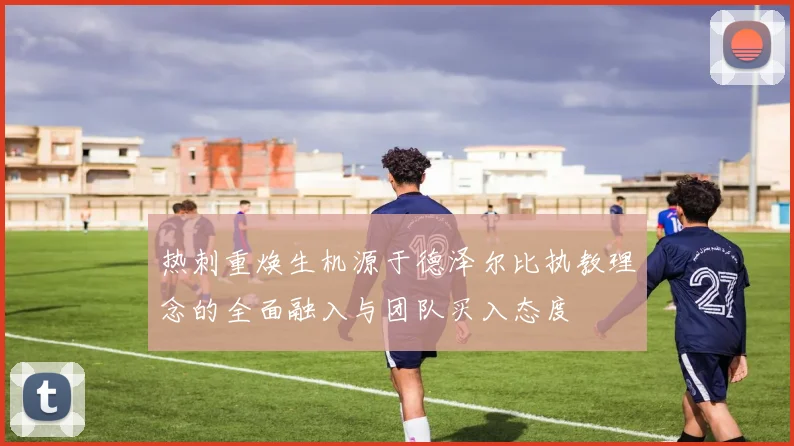 热刺重焕生机源于德泽尔比执教理念的全面融入与团队买入态度