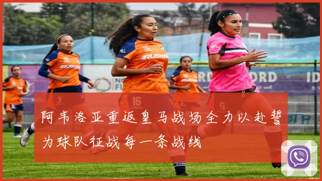 阿韦洛亚重返皇马战场全力以赴誓为球队征战每一条战线