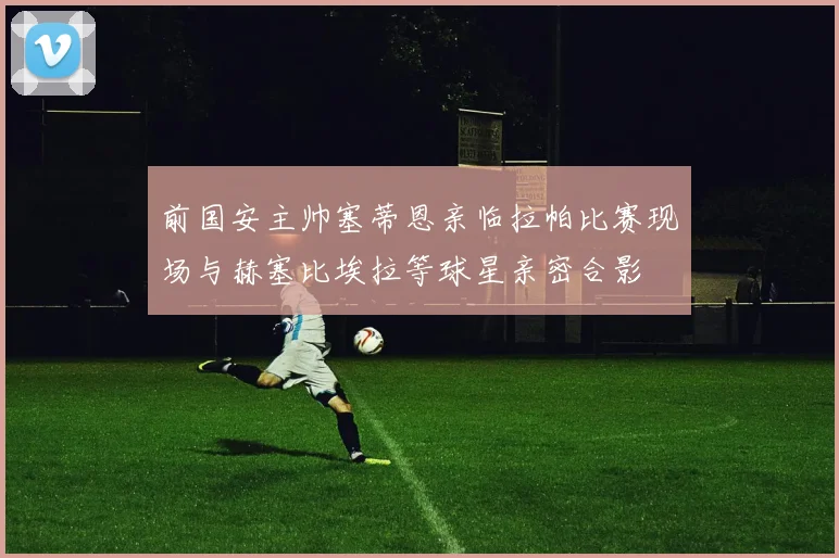 前国安主帅塞蒂恩亲临拉帕比赛现场与赫塞比埃拉等球星亲密合影